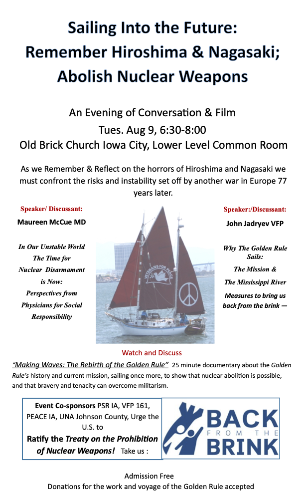Sailing Into the Future: Remember Hiroshima & Nagasaki; Abolish Nuclear Weapons - An Evening of Conversation & Film. Tues. Aug 9, 6:30-8:00, Old Brick Church Iowa City, Lower Level Common Room. Click for more information (accessible PDF).